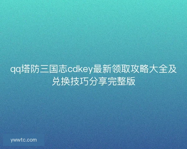 qq塔防三国志cdkey最新领取攻略大全及兑换技巧分享完整版
