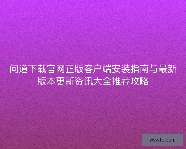 问道下载官网正版客户端安装指南与最新版本更新资讯大全推荐攻略