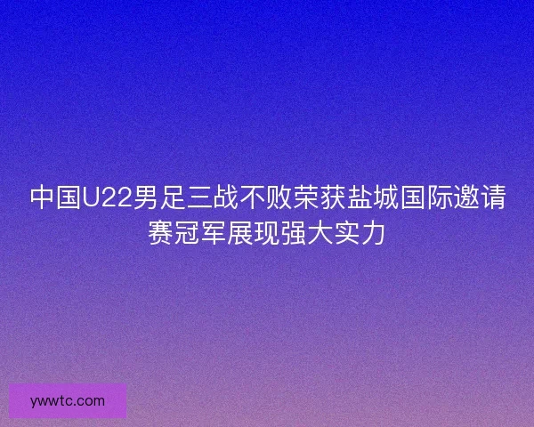 中国U22男足三战不败荣获盐城国际邀请赛冠军展现强大实力
