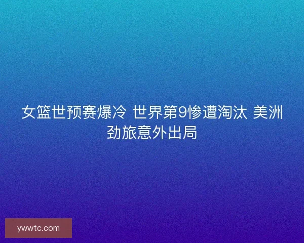女篮世预赛爆冷 世界第9惨遭淘汰 美洲劲旅意外出局