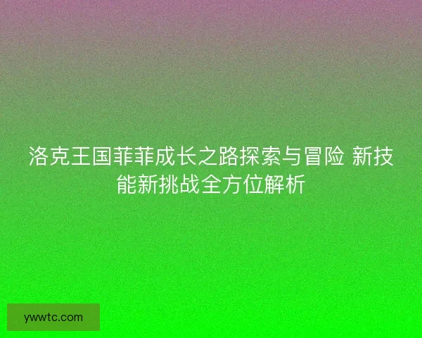 洛克王国菲菲成长之路探索与冒险 新技能新挑战全方位解析