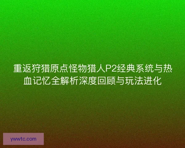 重返狩猎原点怪物猎人P2经典系统与热血记忆全解析深度回顾与玩法进化