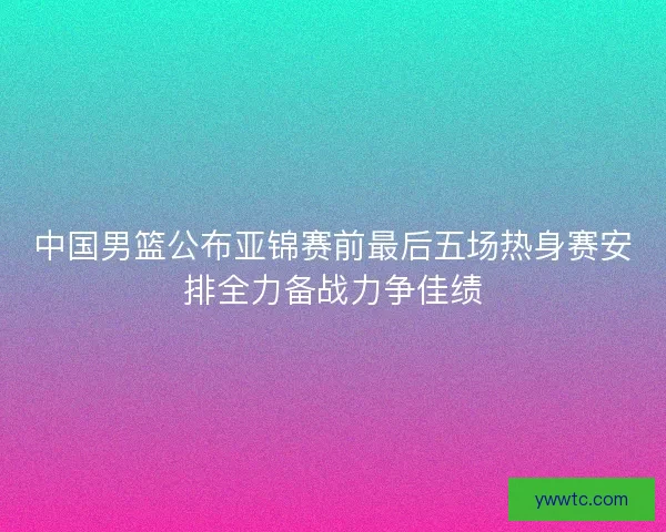 中国男篮公布亚锦赛前最后五场热身赛安排全力备战力争佳绩