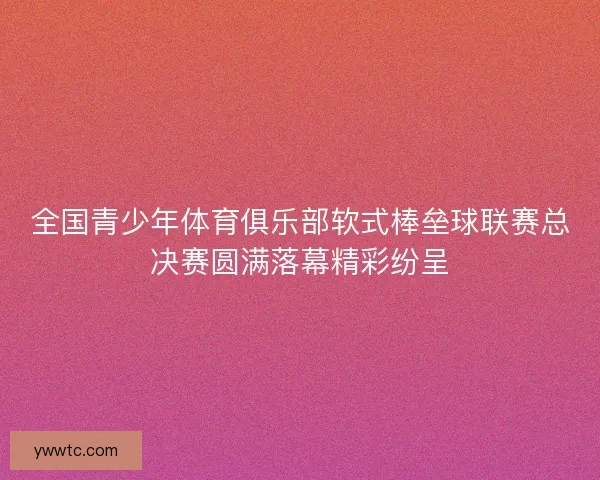 全国青少年体育俱乐部软式棒垒球联赛总决赛圆满落幕精彩纷呈