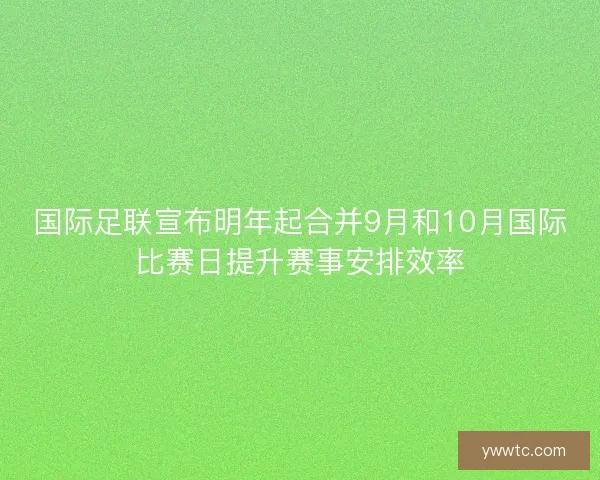 国际足联宣布明年起合并9月和10月国际比赛日提升赛事安排效率